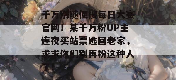 千万别随便搜每日大赛官网！某千万粉UP主连夜买站票逃回老家，求求你们别再粉这种人了！