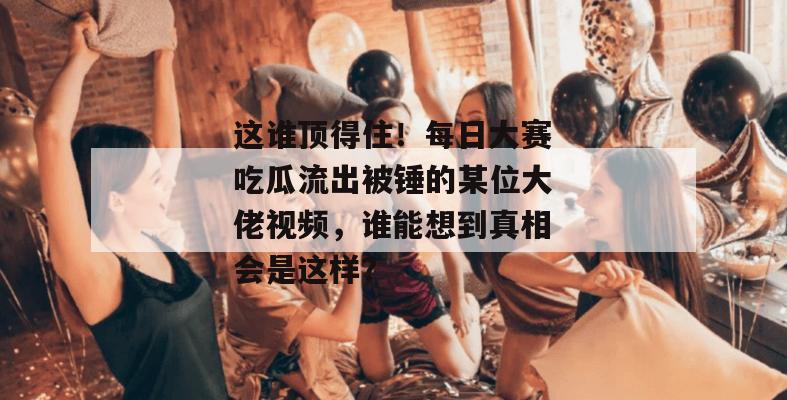 这谁顶得住！每日大赛吃瓜流出被锤的某位大佬视频，谁能想到真相会是这样？