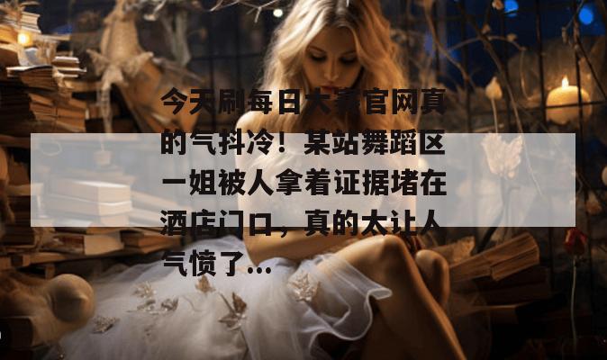 今天刷每日大赛官网真的气抖冷！某站舞蹈区一姐被人拿着证据堵在酒店门口，真的太让人气愤了...