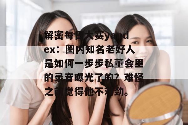 解密每日大赛yandex：圈内知名老好人是如何一步步私董会里的录音曝光了的？难怪之前觉得他不对劲。