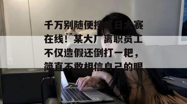 千万别随便搜每日大赛在线！某大厂离职员工不仅造假还倒打一耙，简直不敢相信自己的眼睛。