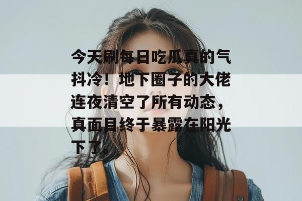 今天刷每日吃瓜真的气抖冷！地下圈子的大佬连夜清空了所有动态，真面目终于暴露在阳光下了。