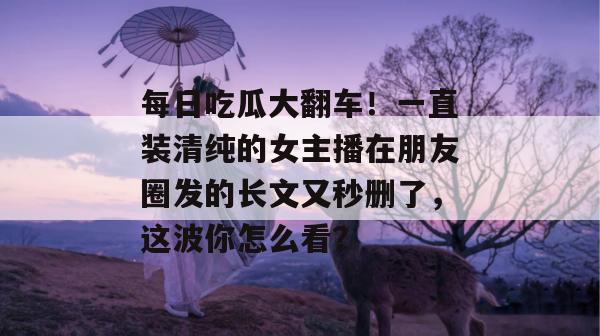每日吃瓜大翻车!一直装清纯的女主播在朋友圈发的长文又秒删了,这波你怎么看? 每日吃瓜大翻车!一直装清纯的女主播在朋友圈发的长文又秒删了,这波你怎么看?