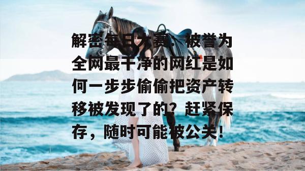 解密每日大赛:被誉为全网最干净的网红是如何一步步偷偷把资产转移被发现了的?赶紧保存,随时可能被公关! 解密每日大赛:被誉为全网最干净的网红是如何一步步偷偷把资产转移被发现了的?赶紧保存,随时可能被公关!
