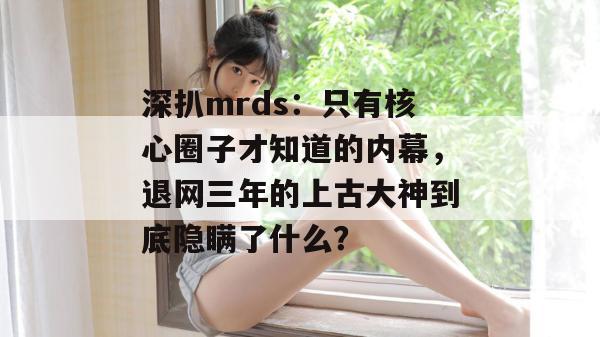深扒mrds:只有核心圈子才知道的内幕,退网三年的上古大神到底隐瞒了什么? 深扒mrds:只有核心圈子才知道的内幕,退网三年的上古大神到底隐瞒了什么?