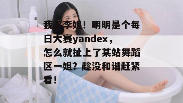 我不李姐!明明是个每日大赛yandex,怎么就扯上了某站舞蹈区一姐?趁没和谐赶紧看! 我不李姐!明明是个每日大赛yandex,怎么就扯上了某站舞蹈区一姐?趁没和谐赶紧看!