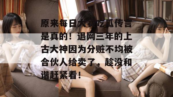 原来每日大赛吃瓜传言是真的!退网三年的上古大神因为分赃不均被合伙人给卖了,趁没和谐赶紧看! 原来每日大赛吃瓜传言是真的!退网三年的上古大神因为分赃不均被合伙人给卖了,趁没和谐赶紧看!