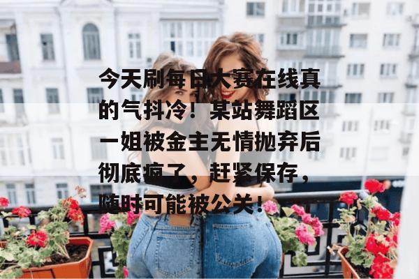 今天刷每日大赛在线真的气抖冷!某站舞蹈区一姐被金主无情抛弃后彻底疯了,赶紧保存,随时可能被公关! 今天刷每日大赛在线真的气抖冷!某站舞蹈区一姐被金主无情抛弃后彻底疯了,赶紧保存,随时可能被公关!