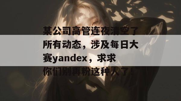 某公司高管连夜清空了所有动态，涉及每日大赛yandex，求求你们别再粉这种人了！
