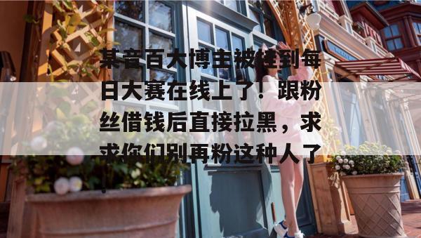 某音百大博主被挂到每日大赛在线上了!跟粉丝借钱后直接拉黑,求求你们别再粉这种人了! 某音百大博主被挂到每日大赛在线上了!跟粉丝借钱后直接拉黑,求求你们别再粉这种人了!