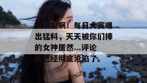 真敢报啊！每日大赛曝出猛料，天天被你们捧的女神居然...评论区已经彻底沦陷了。
