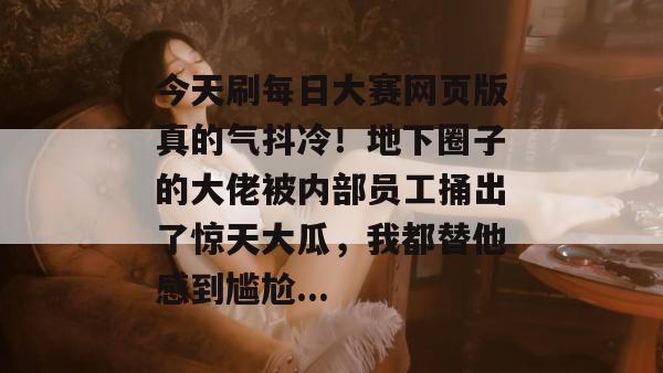 今天刷每日大赛网页版真的气抖冷！地下圈子的大佬被内部员工捅出了惊天大瓜，我都替他感到尴尬...
