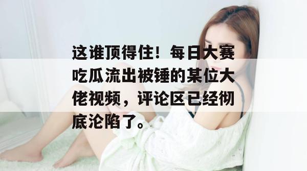 这谁顶得住！每日大赛吃瓜流出被锤的某位大佬视频，评论区已经彻底沦陷了。