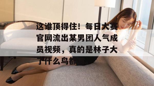 这谁顶得住！每日大赛官网流出某男团人气成员视频，真的是林子大了什么鸟都有。