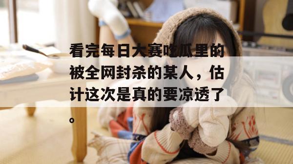 看完每日大赛吃瓜里的被全网封杀的某人，估计这次是真的要凉透了。