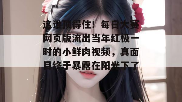 这谁顶得住！每日大赛网页版流出当年红极一时的小鲜肉视频，真面目终于暴露在阳光下了。