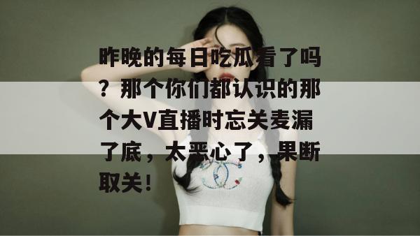 昨晚的每日吃瓜看了吗？那个你们都认识的那个大V直播时忘关麦漏了底，太恶心了，果断取关！