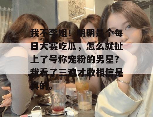 我不李姐！明明是个每日大赛吃瓜，怎么就扯上了号称宠粉的男星？我看了三遍才敢相信是真的。