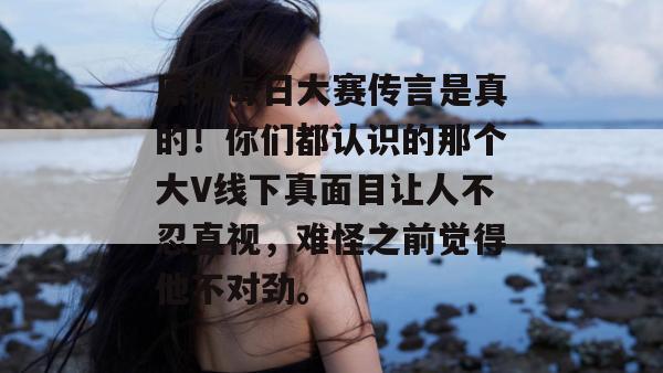 原来每日大赛传言是真的！你们都认识的那个大V线下真面目让人不忍直视，难怪之前觉得他不对劲。