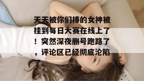 天天被你们捧的女神被挂到每日大赛在线上了！突然深夜删号跑路了，评论区已经彻底沦陷了。