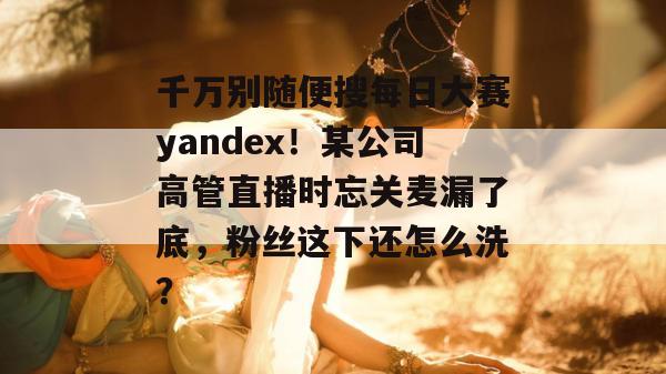 千万别随便搜每日大赛yandex!某公司高管直播时忘关麦漏了底,粉丝这下还怎么洗?