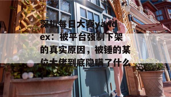 深扒每日大赛yandex：被平台强制下架的真实原因，被锤的某位大佬到底隐瞒了什么？